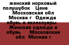 женский норковый полушубок › Цена ­ 80 000 - Московская обл., Москва г. Одежда, обувь и аксессуары » Женская одежда и обувь   . Московская обл.,Москва г.